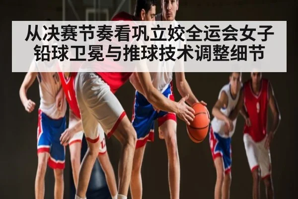 从决赛节奏看巩立姣全运会女子铅球卫冕与推球技术调整细节